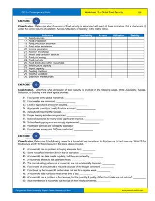 GE 5 – Contemporary World Worksheet 15 – Global Food Security
Pangasinan State University: Region’s Premier University of Choice
EXERCISE C
Classification. Determine what dimension of food security is associated with each of these indicators. Put a checkmark (/)
under the correct column (Availability, Access, Utilization, or Stability) in the matrix below.
EXERCISE D
Classification. Determine what dimension of food security is involved in the following cases. Write Availability, Access,
Utilization, or Stability in the blank space provided.
31. Food prices in the global market fall. _______________
32. Food wastes are minimized. _______________
33. Level of agricultural production doubles. _______________
34. Appropriate quantity of quality foods is acquired. _______________
35. Agricultural import tariffs increase. _______________
36. Proper feeding activities are practiced. _______________
37. National standards for many foods significantly improve. _______________
38. School-feeding programs are strongly implemented. _______________
39. Healthcare services are constantly accessed. _______________
40. Food access survey and FGD are conducted. _______________
EXERCISE E
Classification. Determine if the following cases for a household are considered as food secure or food insecure. Write FS for
food secure and FI for food insecure in the blank space provided.
41. A household has no problem in buying adequate food. __________
42. Some household members live in fear of starvation. __________
43. A household can take meals regularly, but they are unhealthy. __________
44. A household affords to eat balanced meals. __________
45. The normal eating patterns of a household are not substantially disrupted. __________
46. Food intake of a household is reduced because of the budget constraint. __________
47. Food buys by the household mother does not last for a regular week. __________
48. A household eats nutritious meals three time a day. __________
49. A household has a problem in food access, but the quantity & quality of their food intake are not reduced. __________
50. Adult members of a household cut the size of their meals sometimes. __________
Indicators Availability Access Utilization Stability
16. Supply sources
17. Food preparation
18. Food production and trade
19. Food aid or assistance
20. Income generation
21. Nutrition knowledge
22. Health and sanitation services
23. Food processing
24. Food markets
25. Food distribution within households
26. Infrastructure capacity
27. Import capacity
28. Feeding practices
29. Weather variability
30. Stability of market prices
109
www.psuecon.neolms.com
 