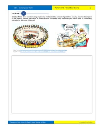 GE 5 – Contemporary World Worksheet 15 – Global Food Security
Pangasinan State University: Region’s Premier University of Choice
EXERCISE J
Creative Work. Draw a cartoon using any drawing media about the concept of global food security. Attach a sketch paper
for the drawing. Interpret the artwork as evidenced from the cartoon using the blank space below. Refer to the following
examples for reference. (30 points)
Image 2 source: https://challengedkidsinternational.files.wordpress.com/2012/07/color-obesity-famine.jpg?w=530&h=410
Image 1 source https://www.cartoonmovement.com/depot/cartoons/2012/02/23/global_food_security__pavel_constantin.jpeg
112
www.psuecon.neolms.com
 