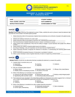 GE 5 – Contemporary World Worksheet 16 – Global Citizenship
Pangasinan State University: Region’s Premier University of Choice
WORKSHEET 16 : GLOBAL CITIZENSHIP
GE 5 – Contemporary World
Intro
EXERCISE A
Modified True or False. Write true if the statement is correct. If false, underline the word or phrase to make the statement right
and write the correct answer in the blank space provided.
1. Global citizenship refers to the awareness of global interconnectedness and contribution of people to the global society.
_______________
2. Citizens are constituent elements of a nation state. _______________
3. Global citizenship helps young people to build their own understanding of world events. _______________
4. The formal dimension of global citizenship focuses on citizens’ contributions to society. _______________
5. Global citizens have competences if they have the ability to engage in social interaction with people from different
contexts _______________
6. Global citizens are unable to recognize global issues and problems. _______________
7. According to Noddings, unity and cooperation are the basic features of global citizens. _______________
8. Global Citizenship Education recognizes the relevance of education in understanding and resolving global issues.
_______________
9. NCDO emphasizes that global dimension of citizenship is manifested in behavior. _______________
10. When a person develops a sense of global citizenship, he learns to respect key universal values. _______________
EXERCISE B
Multiple Choice. Encircle the one alternative that best completes the statement or answers the question.
11. A global citizen is someone who is not
A. responsible. B. proactive. C. intolerant.
D. knowledgeable. E. respectful.
12. Who are considered global citizens?
A. Filipino citizens B. Business people in the world C. Officials of the United Nations
D. Wealthy citizens of developing countries E. All citizens in the world
13. Which of the following is an example of civic responsibility?
A. Voting for the right political candidate B. Planting trees every year C. Bullying underprivileged people
D. Appreciating other countries’ culture E. Patronizing locally produced goods
14. The fundamental value stipulated in the United Nations Millennium Declaration from which suggests that no individual
and no nation must be denied the opportunity to benefit from development is referred to as
A. Freedom B. Solidarity C. Equality
D. Tolerance E. Responsibility
15. Which of the following is considered one value in global citizenship education?
A. Creative thinking B. Sustainable development C. Open-mindedness
D. Human rights understanding E. Verbal communication
NAME: ________________________________________ STUDENT NUMBER: __________________________
YEAR, COURSE, & SECTION: _____________________ DATE SUBMMITED: __________________________
INSTRUCTOR-IN-CHARGE: _______________________ SCORE/NUMBER OF ITEMS: __________________
Republic of the Philippines
PANGASINAN STATE UNIVERSITY
Alvear Street, Lingayen, Pangasinan
113
www.psuecon.neolms.com
 