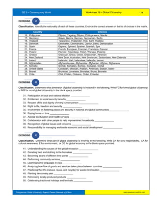 GE 5 – Contemporary World Worksheet 16 – Global Citizenship
Pangasinan State University: Region’s Premier University of Choice
EXERCISE C
Classification. Identify the nationality of each of these countries. Encircle the correct answer on the list of choices in the matrix.
Country Choices
16. Philippines Pilipino, Tagalog, Filipino, Philippineans, Manila
17. Germany Greek, Germs, German, Germanian, Berlin
18. Thailand Taiwanese, Thailander, Thai, Baht, Thailese
19. Denmark Denmaker, Denmarkans, Danish, Dens, Demarcation
20. Spain Espana, Spinard, Spainer, Spanish, Spa
21. France French, European, Francian, Francisco, Francer
22. Poland Plunder, Polandese, Polish, Warsaw, Polandy
23. Greece Greecian, Greco, Greek, Greecenian, Athenian
24. New Zealand New Zeak, Australian, New Zealander, Zealandese, New Zelandia
25. Ireland Irelander, Irish, Irelandese, Irelandia, Irenian
26. Afghanistan Afghanistanese, Afghanister, Afghanian, Afghan, Afghanese
27. Somalia Somali, Somalian, Somise, Somalise, Somal
28. United States Canadian, Mexican, Arabian, American, Statian, Stater
29. Brunei Bruneian, Javanese, Bruneise, Brune, Bruneite
30. Chile Chili, Chillan, Chileans, Chiler, Chileder
EXERCISE D
Classification. Determine what dimension of global citizenship is involved in the following. Write FG for formal global citizenship
or MG for moral global citizenship in the blank space provided.
31. Participation in local and national election _______________
32. Entitlement to social security benefits _______________
33. Respect of life and dignity of every human person _______________
34. Right to life, freedom and security _______________
35. Involvement on fostering peace and security in national and global communities _______________
36. Paying taxes on time _______________
37. Access to education and health services _______________
38. Collaboration with other people to help impoverished households _______________
39. Recognition of global issues and concerns _______________
40. Responsibility for managing worldwide economic and social development _______________
EXERCISE E
Classification. Determine what part of global citizenship is involved in the following. Write CR for civic responsibility, CA for
cultural awareness, E for environment, or GE for global economy in the blank space provided.
41. Understanding the causes of the global recession _______________
42. Donating food and clothing to the homeless _______________
43. Becoming aware of different time zones _______________
44. Performing community services _______________
45. Learning some languages in Asia _______________
46. Analyzing how flow of goods and services takes place between countries _______________
47. Practicing the 3Rs (reduce, reuse, and recycle) for waste minimization _______________
48. Planting tress every year _______________
49. Patronizing locally-produced products _______________
50. Celebrating traditional holidays and festivals _______________
114
www.psuecon.neolms.com
 