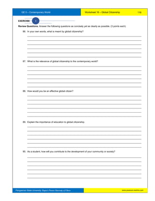 GE 5 – Contemporary World Worksheet 16 – Global Citizenship
Pangasinan State University: Region’s Premier University of Choice
EXERCISE I
Review Questions. Answer the following questions as concisely yet as clearly as possible. (3 points each)
86. In your own words, what is meant by global citizenship?
__________________________________________________________________________________________
__________________________________________________________________________________________
__________________________________________________________________________________________
__________________________________________________________________________________________
__________________________________________________________________________________________
__________________________________________________________________________________________
87. What is the relevance of global citizenship to the contemporary world?
__________________________________________________________________________________________
__________________________________________________________________________________________
__________________________________________________________________________________________
__________________________________________________________________________________________
__________________________________________________________________________________________
__________________________________________________________________________________________
88. How would you be an effective global citizen?
__________________________________________________________________________________________
__________________________________________________________________________________________
__________________________________________________________________________________________
__________________________________________________________________________________________
__________________________________________________________________________________________
__________________________________________________________________________________________
89. Explain the importance of education to global citizenship.
__________________________________________________________________________________________
__________________________________________________________________________________________
__________________________________________________________________________________________
__________________________________________________________________________________________
__________________________________________________________________________________________
__________________________________________________________________________________________
90. As a student, how will you contribute to the development of your community or society?
__________________________________________________________________________________________
__________________________________________________________________________________________
__________________________________________________________________________________________
__________________________________________________________________________________________
__________________________________________________________________________________________
__________________________________________________________________________________________
116
www.psuecon.neolms.com
 