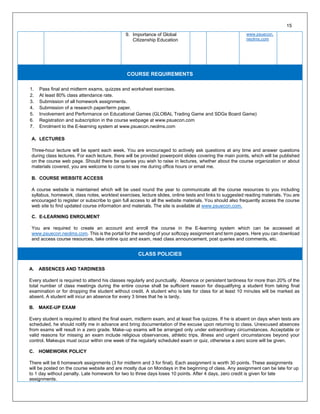 9. Importance of Global
Citizenship Education
www.psuecon.
neolms.com
COURSE REQUIREMENTS
1. Pass final and midterm exams, quizzes and worksheet exercises.
2. At least 80% class attendance rate.
3. Submission of all homework assignments.
4. Submission of a research paper/term paper.
5. Involvement and Performance on Educational Games (GLOBAL Trading Game and SDGs Board Game)
6. Registration and subscription in the course webpage at www.psuecon.com
7. Enrolment to the E-learning system at www.psuecon.neolms.com
A. LECTURES
Three-hour lecture will be spent each week. You are encouraged to actively ask questions at any time and answer questions
during class lectures. For each lecture, there will be provided powerpoint slides covering the main points, which will be published
on the course web page. Should there be queries you wish to raise in lectures, whether about the course organization or about
materials covered, you are welcome to come to see me during office hours or email me.
B. COURSE WEBSITE ACCESS
A course website is maintained which will be used round the year to communicate all the course resources to you including
syllabus, homework, class notes, worktext exercises, lecture slides, online tests and links to suggested reading materials. You are
encouraged to register or subscribe to gain full access to all the website materials. You should also frequently access the course
web site to find updated course information and materials. The site is available at www.psuecon.com.
C. E-LEARNING ENROLMENT
You are required to create an account and enroll the course in the E-learning system which can be accessed at
www.psuecon.neolms.com. This is the portal for the sending of your softcopy assignment and term papers. Here you can download
and access course resources, take online quiz and exam, read class announcement, post queries and comments, etc.
CLASS POLICIES
A. ABSENCES AND TARDINESS
Every student is required to attend his classes regularly and punctually. Absence or persistent tardiness for more than 20% of the
total number of class meetings during the entire course shall be sufficient reason for disqualifying a student from taking final
examination or for dropping the student without credit. A student who is late for class for at least 10 minutes will be marked as
absent. A student will incur an absence for every 3 times that he is tardy.
B. MAKE-UP EXAM
Every student is required to attend the final exam, midterm exam, and at least five quizzes. If he is absent on days when tests are
scheduled, he should notify me in advance and bring documentation of the excuse upon returning to class. Unexcused absences
from exams will result in a zero grade. Make–up exams will be arranged only under extraordinary circumstances. Acceptable or
valid reasons for missing an exam include religious observances, athletic trips, illness and urgent circumstances beyond your
control. Makeups must occur within one week of the regularly scheduled exam or quiz, otherwise a zero score will be given.
C. HOMEWORK POLICY
There will be 6 homework assignments (3 for midterm and 3 for final). Each assignment is worth 30 points. These assignments
will be posted on the course website and are mostly due on Mondays in the beginning of class. Any assignment can be late for up
to 1 day without penalty. Late homework for two to three days loses 10 points. After 4 days, zero credit is given for late
assignments.
15
 
