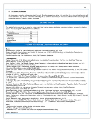D. ACADEMIC HONESTY
All students are expected to be academically honest. Cheating, plagiarisms, lying, theft and other forms of unethical behavior will
not be tolerated. Any student suspected or found guilty of academic dishonesty in this course will be handled according to the
procedures set out in the PSU Student Handbook.
GRADING SYSTEM
The grades for this course will be based on midterm and final exams, quizzes, worksheet exercises, recitation, homework and a term
paper. The course grade will be determined as follows:
Examination 40%
Quizzes / Exercises 30%
Recitation 10%
Homework 10%
Term Paper
/Project/Game
10%
TOTAL 100%
COURSE REFERENCES AND SUPPLEMENTAL READINGS
Books
Aldama, Prince Kennex R. The Contemporary World First Edition.Rex Bookstore, Inc. 2018.
Steger, Manfred B., Paul Battersby, and Joseph M. Siracusa, eds. 2014.The SAGE Handbook of Globalization. Two volumes.
Thousand Oaks: SAGE Publications.
Claudio, Lisandro, et.al. The Contemporary World.C&E Publishing Bookstore.
Other Readings:
Aguilar, Filomeno V. 2012. “Differentiating Sedimented from Modular Transnationalism: The View from East Asia.” Asian and
Pacific Migration Journal 21(2): 149–171.
Bello, Walden F. 2006. “The Multiple Crises of Global Capitalism.” In Deglobalization: Ideas for a New World Economy, pp. 1-31.
Quezon City: Ateneo de Manila University Press.
Castles, Stephen. 2000. “International Migration at the Beginning of the Twenty-First Century: Global Trends and Issues.”
International Social Science Journal 52 (165): 269–281.
Carter, April. 2001. “Global Civil Society: Acting as Global Citizens” in The Political Theory of Global Citizenship, pp. 147-176 London:
Routledge.
Connell, Raewyn. 2007. “Dependency, Autonomy and Culture. In Southern Theory: The Global Dynamics of Knowledge in Social
Science, pp. 139-163. Cambridge, UK: Polity Press.
Hobsbawm, Eric J. 1996. “The Future of the State.” Development and Change 27(2): 267–278.
Lee, Ronald. 2003. “The Demographic Transition: Three Centuries of Fundamental Change.” Journal of Economic Perspectives
17(4): 167–190.
Lesthaeghe, Ron. 2010. “The Unfolding Story of the Second Demographic Transition.” Population and Development Review 36(2):
211–251.
Livi-Bacci, Massiomo. 205. “What We Can and Cannot Learn from the History of World Population. Population Studies: A Journal of
Demography 69(S1): S21–S28.
Mazower, Mark. 2006. “An International Civilization? Empire, Internationalism and the Crisis of the Mid-Twentieth
Century.”International Affairs 82(3): 553–566.
McMichael, Philip. 2009.“A Food Regime Analysis of the World Food Crisis.”Agriculture and Human Values 26(4): 281-295.
Sassen, Saskia. 2005. “The Global City: Introducing a Concept.” Brown Journal of World AffairsXI(2): 27-43.
Shiraishi, Takashi. 2006. “The Third Wave: Southeast Asia and Middle-Class Formation in the Making of a Region.” In Beyond
Japan: The Dynamics of East Asian Regionalism, edited by Peter Katzenstein and Takashi Shiraishi, pp. 237–271. Ithaca,NY: Cornell
University Press.
Steger, Manfred B. 2005. “Ideologies of Globalization.” Journal of Political Ideologies 10(1): 11–30.
Wallerstein, Immanuel. 2004. “The Modern World-System as a Capitalist World Economy: Production, Surplus-Value, and
Polarization.” In World-SystemsAnalysis: An Introduction, pp. 23-41. Durham and London: Duke University Press.
Films:
“The Corporation” directed by Mark Achbar and Jennifer Abbott
“The Price of Sugar” directed by Bill Haney
“The Rise of ISIS,” PBS Frontline (http://www.pbs.org/wgbh/frontline/film/rise-of-isis/)
Online References
16
 