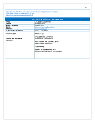 https://kof.ethz.ch/en/forecasts-and-indicators/indicators/kof-globalisation-index.html
https://www.lboro.ac.uk/gawc/world2018t.html.
https://www.kearney.com/global-cities/2019.
INSTRUCTOR’S CONTACT INFORMATION
NAME JAMESON N. ESTRADA
OFFICE ECOBEL Office
MOBILE NUMBER 0945-5970162
EMAIL jameson.n.estrada@gmail.com
WEBSITE www.psuecon.com
CONSULTATION HOURS 9:00 – 11:00 (MWF)
PREPARED BY:
JAMESON N. ESTRADA
Instructor I
Checked by:
SYLVESTER M. VICTORIO
Chairperson, Department of
ROSARIO DL. VALENCIRINA, Ed.D
Dean, College of Education
Approved by:
LORNA G. URBIZTONDO, PhD
Campus Executive Director, PSU Lingayen
17
 