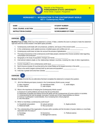 GE 5 – Contemporary World Worksheet 1 – Introduction to the Contemporary World
www.psuecon.neolms.comPangasinan State University: Region’s Premier University of Choice
WORKSHEET 1 : INTRODUCTION TO THE CONTEMPORARY WORLD
GE 5 – Contemporary World
Intro
EXERCISE A
Modified True or False. Write true if the statement is correct. If false, underline the word or phrase to make the statement
right and write the correct answer in the blank space provided.
1. Contemporary world deals with circumstances, problems, and issues of the ancient world. _______________
2. In the contemporary world, global economy is tackled peace and conflicts are not ________________
3. Contemporary world does not take into account the process of globalization. ________________
4. The study of economics in the contemporary world helps people understand the choices societies make regarding
consumption and production. ________________
5. Geography is the study of population changes and trends. ________________
6. International relations deals on the relationships between countries, including the roles of other organizations.
________________
7. Income inequality is not a contemporary world issue. ________________
8. North America includes 33 countries led by the United States as the largest economy in the world. ____________
9. Africa is the world’s largest continent both by land area and population. ________________
10. India has a greater land area than Canada. ________________
EXERCISE B
Multiple Choice. Encircle the one alternative that best completes the statement or answers the question.
11. All of the following are topics covered in the Contemporary World course, except
A. labor migration. B. international trade. C. world religion.
D. media culture. E. solar eclipse.
12. What is the importance of studying the Contemporary World course?
A. Exposure to world problems and issues that all countries face
B. Awareness of peoples and places around the globe and the consequences of human actions on societies
C. Understanding the role the people must play in society and of their responsibilities as citizens
D. Avenue to participate in social debates, thus increasing their critical judgment
E. All of the above
13. Which is most likely a contemporary world issue?
A. Household consumption B. Leisure services C. Apple products
C. Maternal health D. Rice production
14. The understanding of the organization of power within societies and the formation of power relations is most likely
associated with the study of
A. Sociology. B. Economics. C. Political science.
D. History. E. Management science.
NAME: ________________________________________ STUDENT NUMBER: __________________________
YEAR, COURSE, & SECTION: _____________________ DATE SUBMMITED: __________________________
INSTRUCTOR-IN-CHARGE: _______________________ SCORE/NUMBER OF ITEMS: __________________
Republic of the Philippines
PANGASINAN STATE UNIVERSITY
Alvear Street, Lingayen, Pangasinan
18
 
