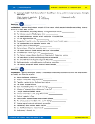 GE 5 – Contemporary World Worksheet 1 – Introduction to the Contemporary World
Pangasinan State University: Region’s Premier University of Choice
15. According to the 2017 World Economic Forum's Global Shapers Survey, what is the most pressing issue affecting the
world today?
A. Lack of economic opportunity B. Poverty C. Large scale conflict
D. Destruction of nature E. Food security
EXERCISE C
Classification. Determine what academic discipline of social science is most likely associated with the following. Write the
answer in the blank space provided.
21. The factors affecting the volatility of foreign exchange and stock markets ________________
22. The historical evolution of the European Union ________________
23. The strategic locations of business centers among cities in Southeast Asia ________________
24. The form of government in Iran ________________
25. Biological and material remains of a new species of ancient human found in Luzon ________________
26. The increasing trend of the population growth in India ________________
27. Migration policies of United Kingdom ________________
28. Economic issues of Nigeria, a developing country ________________
29. The growing demand of Korean language learning in the Philippines ________________
30. Societal disorder in every city in China ________________
31. The effects of anxiety and sleep disorders on the productivity of Japanese workers
32. The characteristics of family and community groups in North Korea ________________
33. The demand for domestically produced goods of Colombia ________________
34. Marketing strategies employed by western multinational corporations ________________
35. The changing weather and season pattern of Eastern countries ________________
EXERCISE D
Classification. Determine whether the following is considered a contemporary world issue/concern or not. Write Yes if it is
and explain why. Otherwise, write No.
36. Rise of multinational corporations __________________
37. Increase in price of rice in a public market __________________
38. Population explosion among Southeast Asian nations __________________
39. The impacts of global warming __________________
40. Stock market trading in New York stock exchange __________________
41. Utilization of advanced robots and internet of things (IIoT) __________________
42. Changes in international trade policies __________________
43. Financial constraint of a small group of households __________________
44. Regional integration in Asia __________________
45. Political conflict between Iran the United States of America __________________
46. The consequences of brain drain on the country of origin __________________
47. Violence against immigrants and minority communities __________________
48. Prevalence of global diseases like HIV infection __________________
49. Use of artificial intelligence in cybersecurity __________________
50. Bankruptcy of a domestic firm__________________
19
www.psuecon.neolms.com
 