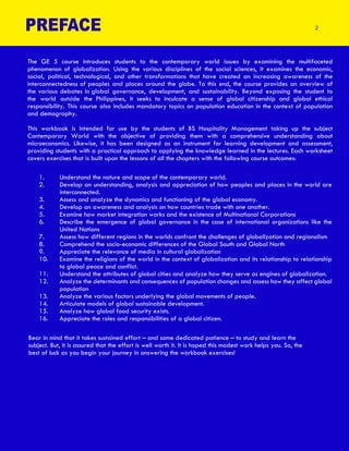 The GE 5 course introduces students to the contemporary world issues by examining the multifaceted
phenomenon of globalization. Using the various disciplines of the social sciences, it examines the economic,
social, political, technological, and other transformations that have created an increasing awareness of the
interconnectedness of peoples and places around the globe. To this end, the course provides an overview of
the various debates in global governance, development, and sustainability. Beyond exposing the student to
the world outside the Philippines, it seeks to inculcate a sense of global citizenship and global ethical
responsibility. This course also includes mandatory topics on population education in the context of population
and demography.
This workbook is intended for use by the students of BS Hospitality Management taking up the subject
Contemporary World with the objective of providing them with a comprehensive understanding about
microeconomics. Likewise, it has been designed as an instrument for learning development and assessment,
providing students with a practical approach to applying the knowledge learned in the lectures. Each worksheet
covers exercises that is built upon the lessons of all the chapters with the following course outcomes:
1. Understand the nature and scope of the contemporary world.
2. Develop an understanding, analysis and appreciation of how peoples and places in the world are
interconnected.
3. Assess and analyze the dynamics and functioning of the global economy.
4. Develop an awareness and analysis on how countries trade with one another.
5. Examine how market integration works and the existence of Multinational Corporations
6. Describe the emergence of global governance in the case of international organizations like the
United Nations
7. Assess how different regions in the worlds confront the challenges of globalization and regionalism
8. Comprehend the socio-economic differences of the Global South and Global North
9. Appreciate the relevance of media in cultural globalization
10. Examine the religions of the world in the context of globalization and its relationship to relationship
to global peace and conflict.
11. Understand the attributes of global cities and analyze how they serve as engines of globalization.
12. Analyze the determinants and consequences of population changes and assess how they affect global
population
13. Analyze the various factors underlying the global movements of people.
14. Articulate models of global sustainable development.
15. Analyze how global food security exists.
16. Appreciate the roles and responsibilities of a global citizen.
Bear in mind that it takes sustained effort – and some dedicated patience – to study and learn the
subject. But, it is assured that the effort is well worth it. It is hoped this modest work helps you. So, the
best of luck as you begin your journey in answering the workbook exercises!
PREFACE 2
 