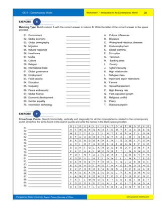 GE 5 – Contemporary World Worksheet 1 – Introduction to the Contemporary World
Pangasinan State University: Region’s Premier University of Choice
EXERCISE E
Matching Type. Match column A with the correct answer in column B. Write the letter of the correct answer in the space
provided.
51. Environment __________________ A. Cultural differences
52. Global economy __________________ B. Diseases
53. Global demography __________________ C. Widespread infectious diseases
54. Migration __________________ D. Underemployment
55. Natural resources __________________ E. Global warming
56. Healthcare __________________ F. Corruption
57. Media __________________ G. Terrorism
58. Culture __________________ H. Banking crisis
59. Religion __________________ I. Poverty
60. International trade __________________ J. Cyber insecurity
61. Global governance __________________ K. High inflation rate
62. Employment __________________ L. Refugee crises
63. Food security __________________ M. Import and export restrictions
64. Education __________________ N. Famine
65. Inequality __________________ O. Sexual harassment
66. Peace and security __________________ P. High illiteracy rate
67. Global finance __________________ Q. Fast population growth
68. Economic development __________________ R. Religious conflict
69. Gender equality __________________ S. Piracy
70. Information technology __________________ T. Overconsumption
EXERCISE F
Criss-Cross Puzzle. Search horizontally, vertically and diagonally for all the concepts/terms related to the contemporary
world. Underline the terms found in the search puzzle and write the names in the blank space provided.
71. _________________________
72. _________________________
73. _________________________1
74. _________________________
75. _________________________
76. _________________________
77. _________________________
78. _________________________
79. _________________________
80. _________________________
81. _________________________
82. _________________________
83. _________________________
84. _________________________
85. _________________________
86. _________________________
87. _________________________
88. _________________________
89. _________________________
90. _________________________
G L O V A L I J A T O A T R O P X E
H T W O R G N A T E M Y T A C D E G
W E T T E L T I N T E G R A T I O N
S T U A O O E Y G T D C I R I S D A
B A D B D B K H S H I S O B I F G H
A C I R F A R D S A A G N N E F H C
S G H I O L A N D E B D O F O N F X
E X C H A I M P O R T T I N G M U E
P O I N T Z J O D A E T G B S V Y N
P O P U L A T I O N C L I M A T E G
S A R S S T F H O L H G L A S D C I
B S B A D I R E T H N E E R O S H E
E X P O R O S A D B O J R E S U A R
R A S E A N Z U D U L Y T K O R N O
J A M E S O N Y T E O F D S D F G F
T A I L M N O U S T G O S D I B E T
F O O D S E C U R I Y E S T R A D A
D E R U T L U C R D S A D O T H E S
20
www.psuecon.neolms.com
 