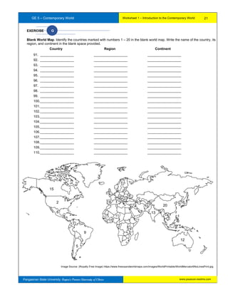 GE 5 – Contemporary World Worksheet 1 – Introduction to the Contemporary World
Pangasinan State University: Region’s Premier University of Choice
Image Source: (Royalty Free Image) https://www.freeusandworldmaps.com/images/WorldPrintable/WorldMercator6NoLinesPrint.jpg
EXERCISE G
Blank World Map. Identify the countries marked with numbers 1 – 20 in the blank world map. Write the name of the country, its
region, and continent in the blank space provided.
Country Region Continent
91. __________________ __________________ __________________
92. __________________ __________________ __________________
93. __________________ __________________ __________________
94. __________________ __________________ __________________
95. __________________ __________________ __________________
96. __________________ __________________ __________________
97. __________________ __________________ __________________
98. __________________ __________________ __________________
99. __________________ __________________ __________________
100.__________________ __________________ __________________
101.__________________ __________________ __________________
102.__________________ __________________ __________________
103.__________________ __________________ __________________
104.__________________ __________________ __________________
105.__________________ __________________ __________________
106.__________________ __________________ __________________
107.__________________ __________________ __________________
108.__________________ __________________ __________________
109.__________________ __________________ __________________
110.__________________ __________________ __________________
12
9
15
12
13
14
5
116
17
18
19
10
11
3
4
11
1
116
17
18
120
2
9
21
www.psuecon.neolms.com
 