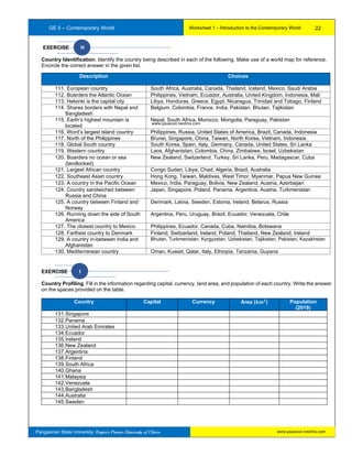 GE 5 – Contemporary World Worksheet 1 – Introduction to the Contemporary World
Pangasinan State University: Region’s Premier University of Choice
EXERCISE H
Country Identification. Identify the country being described in each of the following. Make use of a world map for reference.
Encircle the correct answer in the given list.
EXERCISE I
Country Profiling. Fill in the information regarding capital, currency, land area, and population of each country. Write the answer
on the spaces provided on the table.
Country Capital Currency Area (𝒌𝒎 𝟐
) Population
(2019)
131.Singapore
132.Panama
133.United Arab Emirates
134.Ecuador
135.Ireland
136.New Zealand
137.Argentina
138.Finland
139.South Africa
140.Ghana
141.Malaysia
142.Venezuela
143.Bangladesh
144.Australia
145.Sweden
Description Choices
111. European country South Africa, Australia, Canada, Thailand, Iceland, Mexico, Saudi Arabia
112. Boarders the Atlantic Ocean Philippines, Vietnam, Ecuador, Australia, United Kingdom, Indonesia, Mali
113. Helsinki is the capital city Libya, Honduras, Greece, Egypt, Nicaragua, Trinidad and Tobago, Finland
114. Shares borders with Nepal and
Bangladesh
Belgium, Colombia, France, India, Pakistan, Bhutan, Tajikistan
115. Earth’s highest mountain is
located
Nepal, South Africa, Morocco, Mongolia, Paraguay, Pakistan
116. Word’s largest island country Philippines, Russia, United States of America, Brazil, Canada, Indonesia
117. North of the Philippines Brunei, Singapore, China, Taiwan, North Korea, Vietnam, Indonesia
118. Global South country South Korea, Spain, Italy, Germany, Canada, United States, Sri Lanka
119. Western country Laos, Afghanistan, Colombia, China, Zimbabwe, Israel, Uzbekistan
120. Boarders no ocean or sea
(landlocked)
New Zealand, Switzerland, Turkey, Sri Lanka, Peru, Madagascar, Cuba
121. Largest African country Congo Sudan, Libya, Chad, Algeria, Brazil, Australia
122. Southeast Asian country Hong Kong, Taiwan, Maldives, West Timor, Myanmar, Papua New Guinea
123. A country in the Pacific Ocean Mexico, India, Paraguay, Bolivia, New Zealand, Austria, Azerbaijan
124. Country sandwiched between
Russia and China
Japan, Singapore, Poland, Panama, Argentina, Austria, Turkmenistan
125. A country between Finland and
Norway
Denmark, Latvia, Sweden, Estonia, Ireland, Belarus, Russia
126. Running down the side of South
America
Argentina, Peru, Uruguay, Brazil, Ecuador, Venezuela, Chile
127. The closest country to Mexico Philippines, Ecuador, Canada, Cuba, Namibia, Botswana
128. Farthest country to Denmark Finland, Switzerland, Ireland, Poland, Thailand, New Zealand, Ireland
129. A country in-between India and
Afghanistan
Bhutan, Turkmenistan, Kyrgyzstan, Uzbekistan, Tajikistan, Pakistan, Kazakhstan
130. Mediterranean country Oman, Kuwait, Qatar, Italy, Ethiopia, Tanzania, Guyana
22
www.psuecon.neolms.com
www.psuecon.neolms.com
 