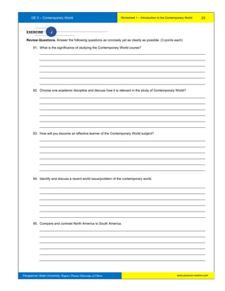 GE 5 – Contemporary World Worksheet 1 – Introduction to the Contemporary World
Pangasinan State University: Region’s Premier University of Choice
EXERCISE J
Review Questions. Answer the following questions as concisely yet as clearly as possible. (3 points each)
91. What is the significance of studying the Contemporary World course?
__________________________________________________________________________________________
__________________________________________________________________________________________
__________________________________________________________________________________________
__________________________________________________________________________________________
__________________________________________________________________________________________
__________________________________________________________________________________________
92. Choose one academic discipline and discuss how it is relevant in the study of Contemporary World?
__________________________________________________________________________________________
__________________________________________________________________________________________
__________________________________________________________________________________________
__________________________________________________________________________________________
__________________________________________________________________________________________
__________________________________________________________________________________________
93. How will you become an effective learner of the Contemporary World subject?
__________________________________________________________________________________________
__________________________________________________________________________________________
__________________________________________________________________________________________
__________________________________________________________________________________________
__________________________________________________________________________________________
__________________________________________________________________________________________
94. Identify and discuss a recent world issue/problem of the contemporary world.
__________________________________________________________________________________________
__________________________________________________________________________________________
__________________________________________________________________________________________
__________________________________________________________________________________________
__________________________________________________________________________________________
__________________________________________________________________________________________
95. Compare and contrast North America to South America.
__________________________________________________________________________________________
__________________________________________________________________________________________
__________________________________________________________________________________________
__________________________________________________________________________________________
__________________________________________________________________________________________
__________________________________________________________________________________________
23
www.psuecon.neolms.com
 