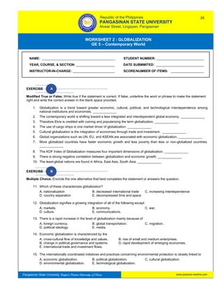 GE 5 – Contemporary World Worksheet 2 – Globalization
Pangasinan State University: Region’s Premier University of Choice
WORKSHEET 2 : GLOBALIZATION
GE 5 – Contemporary World
Intro
s
EXERCISE A
Modified True or False. Write true if the statement is correct. If false, underline the word or phrase to make the statement
right and write the correct answer in the blank space provided.
1. Globalization is a trend toward greater economic, cultural, political, and technological interdependence among
national institutions and economies. _____________
2. The contemporary world is shifting toward a less integrated and interdependent global economy. _____________
3. Theodore Elvis is credited with coining and popularizing the term globalization. _____________
4. The use of cargo ships is one market driver of globalization. _____________
5. Cultural globalization is the integration of economies through trade and investment. _____________
6. Global organizations such as UN, EU, and ASEAN are associated with economic globalization. _____________
7. More globalized countries have faster economic growth and less poverty than less or non-globalized countries.
_____________
8. The KOF Index of Globalization measures four important dimensions of globalization. _____________
9. There is strong negative correlation between globalization and economic growth. _____________
10. The least-global nations are found in Africa, East Asia, South Asia. _____________
EXERCISE B
Multiple Choice. Encircle the one alternative that best completes the statement or answers the question.
11. Which of these characterizes globalization?
A. nationalization B. decreased international trade C. increasing interdependence
D. country separation E. decompressed time and space
12. Globalization signifies a growing integration of all of the following except
A. markets. B. economy. C. war.
D. culture. E. communications.
13. There is a rapid increase in the level of globalization mainly because of
A. foreign currency. B. global transportation. C. migration.
D. political ideology. E. media.
14. Economic globalization is characterized by the
A. cross-cultural flow of knowledge and values. B. rise of small and medium enterprises.
B. change in political governance and systems. D. rapid development of emerging economies.
E. international trade and investment flows.
15. The internationally coordinated initiatives and practices concerning environmental protection is closely linked to
A. economic globalization. B. political globalization. C. cultural globalization.
D. environmental globalization. E. technological globalization.
NAME: ________________________________________ STUDENT NUMBER: __________________________
YEAR, COURSE, & SECTION: _____________________ DATE SUBMMITED: __________________________
INSTRUCTOR-IN-CHARGE: _______________________ SCORE/NUMBER OF ITEMS: __________________
Republic of the Philippines
PANGASINAN STATE UNIVERSITY
Alvear Street, Lingayen, Pangasinan
25
www.psuecon.neolms.com
 