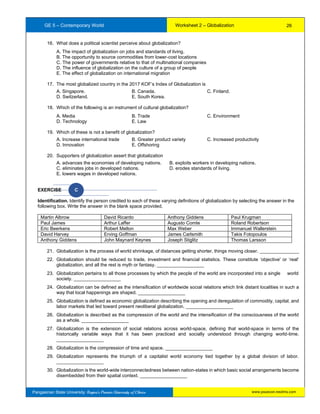 GE 5 – Contemporary World Worksheet 2 – Globalization
Pangasinan State University: Region’s Premier University of Choice
16. What does a political scientist perceive about globalization?
A. The impact of globalization on jobs and standards of living.
B. The opportunity to source commodities from lower-cost locations
C. The power of governments relative to that of multinational companies
D. The influence of globalization on the culture of a group of people
E. The effect of globalization on international migration
17. The most globalized country in the 2017 KOF’s Index of Globalization is
A. Singapore. B. Canada. C. Finland.
D. Switzerland. E. South Korea.
18. Which of the following is an instrument of cultural globalization?
A. Media B. Trade C. Environment
D. Technology E. Law
19. Which of these is not a benefit of globalization?
A. Increase international trade B. Greater product variety C. Increased productivity
D. Innovation E. Offshoring
20. Supporters of globalization assert that globalization
A. advances the economies of developing nations. B. exploits workers in developing nations.
C. eliminates jobs in developed nations. D. erodes standards of living.
E. lowers wages in developed nations.
EXERCISE C
Identification. Identify the person credited to each of these varying definitions of globalization by selecting the answer in the
following box. Write the answer in the blank space provided.
Martin Albrow David Ricardo Anthony Giddens Paul Krugman
Paul James Arthur Laffer Augusto Comte Roland Robertson
Eric Beerkens Robert Melton Max Weber Immanuel Wallerstein
David Harvey Erving Goffman James Carlsmith Takis Fotopoulos
Anthony Giddens John Maynard Keynes Joseph Stiglitz Thomas Larsson
21. Globalization is the process of world shrinkage, of distances getting shorter, things moving closer. _______________
22. Globalization should be reduced to trade, investment and financial statistics. These constitute ‘objective' or ‘real'
globalization, and all the rest is myth or fantasy. __________________
23. Globalization pertains to all those processes by which the people of the world are incorporated into a single world
society. __________________
24. Globalization can be defined as the intensification of worldwide social relations which link distant localities in such a
way that local happenings are shaped. __________________
25. Globalization is defined as economic globalization describing the opening and deregulation of commodity, capital, and
labor markets that led toward present neoliberal globalization. __________________
26. Globalization is described as the compression of the world and the intensification of the consciousness of the world
as a whole. __________________
27. Globalization is the extension of social relations across world-space, defining that world-space in terms of the
historically variable ways that it has been practiced and socially understood through changing world-time.
__________________
28. Globalization is the compression of time and space. __________________
29. Globalization represents the triumph of a capitalist world economy tied together by a global division of labor.
__________________
30. Globalization is the world-wide interconnectedness between nation-states in which basic social arrangements become
disembedded from their spatial context. __________________
26
www.psuecon.neolms.com
 