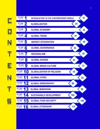 v
1
2
3
4
5
6
7
8
9
10
11
12
13
14
15
16
INTRODUCTION TO THE CONTEMPORARY WORLD
GLOBALIZATION
GLOBAL ECONOMY
GLOBAL TRADE
MARKET INTEGRATION
GLOBAL GOVERNANCE
REGIONALISM
GLOBAL DIVIDES
GLOBAL MEDIA CULTURE
GLOBALIZATION OF RELIGION
GLOBAL CITIES
GLOBAL DEMOGRAPHY
GLOBAL MIGRATION
SUSTAINABLE DEVELOPMENT
GLOBAL FOOD SECURITY
GLOBAL CITIZENSHIP
18
25
35
41
48
55
62
67
73
78
83
89
96
102
113
108
3
 