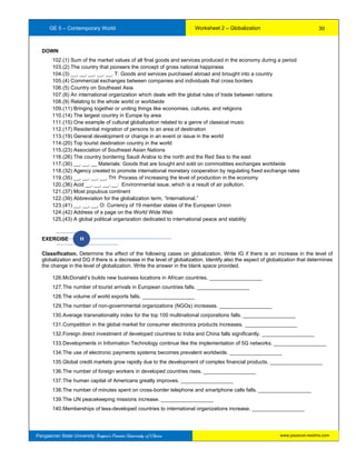 GE 5 – Contemporary World Worksheet 2 – Globalization
Pangasinan State University: Region’s Premier University of Choice
DOWN
102.(1) Sum of the market values of all final goods and services produced in the economy during a period
103.(2) The country that pioneers the concept of gross national happiness
104.(3) __, __, __, __, __, T: Goods and services purchased abroad and brought into a country
105.(4) Commercial exchanges between companies and individuals that cross borders
106.(5) Country on Southeast Asia
107.(6) An international organization which deals with the global rules of trade between nations
108.(9) Relating to the whole world or worldwide
109.(11) Bringing together or uniting things like economies, cultures, and religions
110.(14) The largest country in Europe by area
111.(15) One example of cultural globalization related to a genre of classical music
112.(17) Residential migration of persons to an area of destination
113.(19) General development or change in an event or issue in the world
114.(20) Top tourist destination country in the world
115.(23) Association of Southeast Asian Nations
116.(26) The country bordering Saudi Arabia to the north and the Red Sea to the east
117.(30) __, __, __ Materials: Goods that are bought and sold on commodities exchanges worldwide
118.(32) Agency created to promote international monetary cooperation by regulating fixed exchange rates
119.(35) __, __, __, __, TH: Process of increasing the level of production in the economy
120.(36) Acid __, __, __, __: Environmental issue, which is a result of air pollution.
121.(37) Most populous continent
122.(39) Abbreviation for the globalization term, “International.”
123.(41) __, __, __, O: Currency of 19 member states of the European Union
124.(42) Address of a page on the World Wide Web
125.(43) A global political organization dedicated to international peace and stability
EXERCISE H
Classification. Determine the effect of the following cases on globalization. Write IG if there is an increase in the level of
globalization and DG if there is a decrease in the level of globalization. Identify also the aspect of globalization that determines
the change in the level of globalization. Write the answer in the blank space provided.
126.McDonald’s builds new business locations in African countries. __________________
127.The number of tourist arrivals in European countries falls. __________________
128.The volume of world exports falls. __________________
129.The number of non-governmental organizations (NGOs) increases. __________________
130.Average transnationality index for the top 100 multinational corporations falls. __________________
131.Competition in the global market for consumer electronics products increases. __________________
132.Foreign direct investment of developed countries to India and China falls significantly. __________________
133.Developments in Information Technology continue like the implementation of 5G networks. __________________
134.The use of electronic payments systems becomes prevalent worldwide. __________________
135.Global credit markets grow rapidly due to the development of complex financial products. __________________
136.The number of foreign workers in developed countries rises. __________________
137.The human capital of Americans greatly improves. __________________
138.The number of minutes spent on cross-border telephone and smartphone calls falls. __________________
139.The UN peacekeeping missions increase. __________________
140.Memberships of less-developed countries to international organizations increase. __________________
30
www.psuecon.neolms.com
 