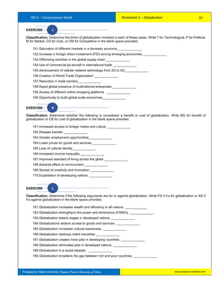 GE 5 – Contemporary World Worksheet 2 – Globalization
Pangasinan State University: Region’s Premier University of Choice
EXERCISE J
Classification. Determine the driver of globalization involved in each of these cases. Write T for Technological, P for Political,
M for Market, CS for Cost, or CM for Competitive in the blank space provided.
151.Saturation of different markets in a domestic economy _____________
152.Increase in foreign direct investment (FDI) among emerging economies _____________
153.Offshoring activities in the global supply chain _____________
154.Use of commercial jet aircraft in international trade _____________
155.Advancement of cellular network technology from 2G to 4G_____________
156.Creation of World Trade Organization _____________
157.Reduction in trade barriers_____________
158.Rapid global presence of multinational enterprises _____________
159.Access of different online shopping platforms _____________
160.Opportunity to build global scale economies_____________
EXERCISE K
Classification. Determine whether the following is considered a benefit or cost of globalization. Write BG for benefit of
globalization or CB for cost of globalization in the blank space provided.
161.Increased access to foreign media and culture _____________
162.Disease transfer _____________
163.Greater employment opportunities_____________
164.Lower prices for goods and services _____________
165.Loss of cultural identity_____________
166.Increased income inequality _____________
167.Improved standard of living across the globe _____________
168.Adverse effect on environment _____________
169.Spread of creativity and innovation _____________
170.Exploitation of developing nations _____________
EXERCISE L
Classification. Determine if the following arguments are for or against globalization. Write FG if it’s for globalization or AG if
it’s against globalization in the blank space provided.
181.Globalization increases wealth and efficiency in all nations. ____________
182.Globalization strengthens the power and dominance of MNCs. _____________
183.Globalization lowers wages in developed nations. _____________
184.Globalizations widens access to goods and services. _____________
185.Globalization increases cultural awareness. _____________
186.Globalization destroys infant industries _____________
187.Globalization creates more jobs in developing countries. _____________
188.Globalization eliminates jobs in developed nations. _____________
189.Globalization is a social disaster. _____________
190.Globalization broadens the gap between rich and poor countries. _____________
32
www.psuecon.neolms.com
 