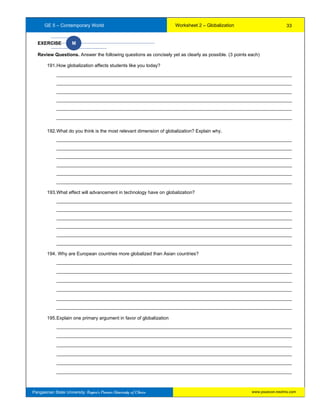GE 5 – Contemporary World Worksheet 2 – Globalization
Pangasinan State University: Region’s Premier University of Choice
EXERCISE M
Review Questions. Answer the following questions as concisely yet as clearly as possible. (3 points each)
191.How globalization affects students like you today?
__________________________________________________________________________________________
__________________________________________________________________________________________
__________________________________________________________________________________________
__________________________________________________________________________________________
__________________________________________________________________________________________
__________________________________________________________________________________________
192.What do you think is the most relevant dimension of globalization? Explain why.
__________________________________________________________________________________________
__________________________________________________________________________________________
__________________________________________________________________________________________
__________________________________________________________________________________________
__________________________________________________________________________________________
__________________________________________________________________________________________
193.What effect will advancement in technology have on globalization?
__________________________________________________________________________________________
__________________________________________________________________________________________
__________________________________________________________________________________________
__________________________________________________________________________________________
__________________________________________________________________________________________
__________________________________________________________________________________________
194. Why are European countries more globalized than Asian countries?
__________________________________________________________________________________________
__________________________________________________________________________________________
__________________________________________________________________________________________
__________________________________________________________________________________________
__________________________________________________________________________________________
__________________________________________________________________________________________
195.Explain one primary argument in favor of globalization
__________________________________________________________________________________________
__________________________________________________________________________________________
__________________________________________________________________________________________
__________________________________________________________________________________________
__________________________________________________________________________________________
__________________________________________________________________________________________
33
www.psuecon.neolms.com
 
