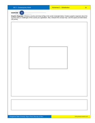 GE 5 – Contemporary World Worksheet 2 – Globalization
Pangasinan State University: Region’s Premier University of Choice
EXERCISE N
Graphic Organizer. Choose a country and draw its flag in the center rectangle below. Create a graphic organizer about the
success story or challenges of this country as a globalizer. Also, Interpret the concept map. Use the space provided below.
(30 points)
34
www.psuecon.neolms.com
 