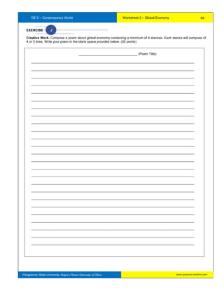 GE 5 – Contemporary World Worksheet 3 – Global Economy
Pangasinan State University: Region’s Premier University of Choice
EXERCISE J
Creative Work. Compose a poem about global economy containing a minimum of 4 stanzas. Each stanza will compose of
4 or 5 lines. Write your poem in the blank space provided below. (30 points)
________________________________ (Poem Title)
_________________________________________________________________________________________
_________________________________________________________________________________________
_________________________________________________________________________________________
_________________________________________________________________________________________
_________________________________________________________________________________________
_________________________________________________________________________________________
_________________________________________________________________________________________
_________________________________________________________________________________________
_________________________________________________________________________________________
_________________________________________________________________________________________
_________________________________________________________________________________________
_________________________________________________________________________________________
_________________________________________________________________________________________
_________________________________________________________________________________________
_________________________________________________________________________________________
_________________________________________________________________________________________
_________________________________________________________________________________________
_________________________________________________________________________________________
_________________________________________________________________________________________
_________________________________________________________________________________________
_________________________________________________________________________________________
_________________________________________________________________________________________
_________________________________________________________________________________________
_________________________________________________________________________________________
_________________________________________________________________________________________
40
www.psuecon.neolms.com
 