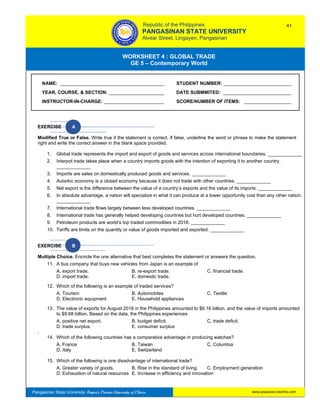 GE 5 – Contemporary World Worksheet 4 – Global Trade
Pangasinan State University: Region’s Premier University of Choice
WORKSHEET 4 : GLOBAL TRADE
GE 5 – Contemporary World
Intro
EXERCISE A
Modified True or False. Write true if the statement is correct. If false, underline the word or phrase to make the statement
right and write the correct answer in the blank space provided.
1. Global trade represents the import and export of goods and services across international boundaries. _____________
2. Interpot trade takes place when a country imports goods with the intention of exporting it to another country.
_____________
3. Imports are sales on domestically produced goods and services. _____________
4. Autarkic economy is a closed economy because it does not trade with other countries. _____________
5. Net export is the difference between the value of a country’s exports and the value of its imports. _____________
6. In absolute advantage, a nation will specialize in what it can produce at a lower opportunity cost than any other nation.
_____________
7. International trade flows largely between less developed countries. _____________
8. International trade has generally helped developing countries but hurt developed countries. _____________
9. Petroleum products are world’s top traded commodities in 2018. _____________
10. Tariffs are limits on the quantity or value of goods imported and exported. _____________
EXERCISE B
Multiple Choice. Encircle the one alternative that best completes the statement or answers the question.
11. A bus company that buys new vehicles from Japan is an example of
A. export trade. B. re-export trade. C. financial trade.
D. import trade. E. domestic trade.
12. Which of the following is an example of traded services?
A. Tourism B. Automobiles C. Textile
D. Electronic equipment E. Household appliances
13. The value of exports for August 2018 in the Philippines amounted to $6.16 billion, and the value of imports amounted
to $9.68 billion. Based on the data, the Philippines experiences
A. positive net export. B. budget deficit. C. trade deficit.
D. trade surplus. E. consumer surplus
.
14. Which of the following countries has a comparative advantage in producing watches?
A. France B. Taiwan C. Columbia
D. Italy E. Switzerland
15. Which of the following is one disadvantage of international trade?
A. Greater variety of goods. B. Rise in the standard of living. C. Employment generation
D. Exhaustion of natural resources E. Increase in efficiency and innovation
NAME: ________________________________________ STUDENT NUMBER: __________________________
YEAR, COURSE, & SECTION: _____________________ DATE SUBMMITED: __________________________
INSTRUCTOR-IN-CHARGE: _______________________ SCORE/NUMBER OF ITEMS: __________________
Republic of the Philippines
PANGASINAN STATE UNIVERSITY
Alvear Street, Lingayen, Pangasinan
41
www.psuecon.neolms.com
 