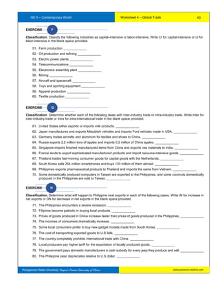 GE 5 – Contemporary World Worksheet 4 – Global Trade
Pangasinan State University: Region’s Premier University of Choice
EXERCISE F
Classification. Classify the following industries as capital–intensive or labor-intensive. Write CI for capital-intensive or LI for
labor-intensive in the blank space provided.
51. Farm production _____________
52. Oil production and refining _____________
53. Electric power plants _____________
54. Telecommunications _____________
55. Electronics assembly plant _____________
56. Mining _____________
57. Aircraft and spacecraft _____________
58. Toys and sporting equipment _____________
59. Apparel production _____________
60. Textile production _____________
EXERCISE G
Classification. Determine whether each of the following deals with inter-industry trade or intra-industry trade. Write Inter for
inter-industry trade or Intra for intra-international trade in the blank space provided.
61. United States either exports or imports milk products. _____________
62. Japan manufactures and exports Mitsubishi vehicles and imports Ford vehicles made in USA. _____________
63. Germany trades aircrafts and aluminum for textiles and shoes to China. _____________
64. Russia exports 2.2 million tons of apples and imports 0.2 million of China apples. _____________
65. Singapore imports finished manufactured items from China and exports raw materials to India. _____________
66. France tends to export sophisticated manufactured products and import resource-intensive goods. _____________
67. Thailand trades fast-moving consumer goods for capital goods with the Netherlands. _____________
68. South Korea sells 254 million smartphones and buys 120 million of them abroad. _____________
69. Philippines exports pharmaceutical products to Thailand and imports the same from Vietnam. _____________
70. Some domestically produced computers in Taiwan are exported to the Philippines, and some coconuts domestically
produced in the Philippines are sold to Taiwan. _____________
EXERCISE H
Classification. Determine what will happen to Philippine next exports in each of the following cases. Write IN for increase in
net exports or DN for decrease in net exports in the blank space provided.
71. The Philippines encounters a severe recession. _____________
72. Filipinos become patriotic in buying local products. _____________
73. Prices of goods produced in China increase faster than prices of goods produced in the Philippines. _____________
74. The incomes of consumers dramatically increase. _____________
75. Some local consumers prefer to buy new gadget models made from South Korea. _____________
76. The cost of transporting exported goods to U.S falls. _____________
77. The country completely prohibits international trade with China. _____________
78. Local producers pay higher tariff for the exportation of locally produced goods. _____________
79. The government pays domestic manufacturers a cash subsidy for every jeep they produce and sell. _____________
80. The Philippine peso depreciates relative to U.S dollar. _____________
43
www.psuecon.neolms.com
 