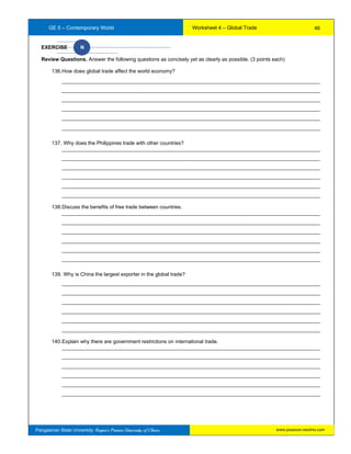 GE 5 – Contemporary World Worksheet 4 – Global Trade
Pangasinan State University: Region’s Premier University of Choice
EXERCISE N
Review Questions. Answer the following questions as concisely yet as clearly as possible. (3 points each)
136.How does global trade affect the world economy?
__________________________________________________________________________________________
__________________________________________________________________________________________
__________________________________________________________________________________________
__________________________________________________________________________________________
__________________________________________________________________________________________
__________________________________________________________________________________________
137. Why does the Philippines trade with other countries?
__________________________________________________________________________________________
__________________________________________________________________________________________
__________________________________________________________________________________________
__________________________________________________________________________________________
__________________________________________________________________________________________
__________________________________________________________________________________________
138.Discuss the benefits of free trade between countries.
__________________________________________________________________________________________
__________________________________________________________________________________________
__________________________________________________________________________________________
__________________________________________________________________________________________
__________________________________________________________________________________________
__________________________________________________________________________________________
139. Why is China the largest exporter in the global trade?
__________________________________________________________________________________________
__________________________________________________________________________________________
__________________________________________________________________________________________
__________________________________________________________________________________________
__________________________________________________________________________________________
__________________________________________________________________________________________
140.Explain why there are government restrictions on international trade.
__________________________________________________________________________________________
__________________________________________________________________________________________
__________________________________________________________________________________________
__________________________________________________________________________________________
__________________________________________________________________________________________
__________________________________________________________________________________________
46
www.psuecon.neolms.com
 