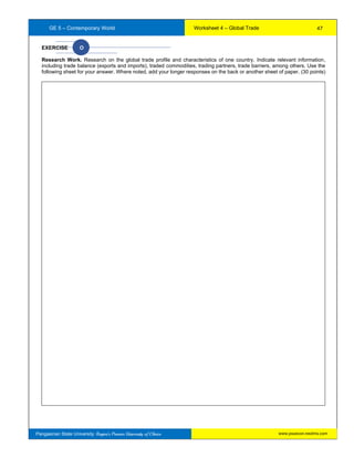 GE 5 – Contemporary World Worksheet 4 – Global Trade
Pangasinan State University: Region’s Premier University of Choice
EXERCISE O
Research Work. Research on the global trade profile and characteristics of one country. Indicate relevant information,
including trade balance (exports and imports), traded commodities, trading partners, trade barriers, among others. Use the
following sheet for your answer. Where noted, add your longer responses on the back or another sheet of paper. (30 points)
47
www.psuecon.neolms.com
 