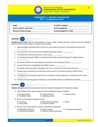 GE 5 – Contemporary World Worksheet 5 – Market Integration
Pangasinan State University: Region’s Premier University of Choice
WORKSHEET 5 : MARKET INTEGRATION
GE 5 – Contemporary World
Intro
EXERCISE A
Modified True or False. Write true if the statement is correct. If false, underline the word or phrase to make the statement
right and write the correct answer in the blank space provided.
1. Market integration generally refers to how two or more markets can trade or have business with each other.
_____________
2. The economies of China and India are classified as emerging markets. _____________
3. A US shoe brand cannot be produced in other country. _____________
4. A multinational corporation (MNC) is a business that has direct investments abroad in multiple countries.
_____________
5. Businesses of MNCs are overwhelmingly concentrated in the developing countries. _____________
6. A country becomes more globalized when MNCs increase. _____________
7. Automobile makers like Honda, Volkswagen and Ford are regarded as multinational enterprises. _____________
8. Foreign indirect investments are investments made by one firm into another located in another country.
_____________
9. The globalization of production deals with the convergence in buyer preferences in markets around the world.
_____________
10. Importing and exporting goods and services is one worldwide activity of a multinational corporation. _____________
EXERCISE B
Multiple Choice. Encircle the one alternative that best completes the statement or answers the question.
11. What category of the market includes the world’s established consumer markets?
A. Emerging market B. Traditional market C. Planned market
D. Developed market E. Developing market
12. Which is a key player in the global market?
A. Consumers B. Multinational Corporation C. NGOs
D. Social media E. Financial institution
13. What can be an alternative term used for multinational corporations?
A. Multinational enterprise B. Global company C. Transnational corporation
D. International companies E. Intergovernmental organization
NAME: ________________________________________ STUDENT NUMBER: __________________________
YEAR, COURSE, & SECTION: _____________________ DATE SUBMMITED: __________________________
INSTRUCTOR-IN-CHARGE: _______________________ SCORE/NUMBER OF ITEMS: __________________
Republic of the Philippines
PANGASINAN STATE UNIVERSITY
Alvear Street, Lingayen, Pangasinan
48
www.psuecon.neolms.com
 