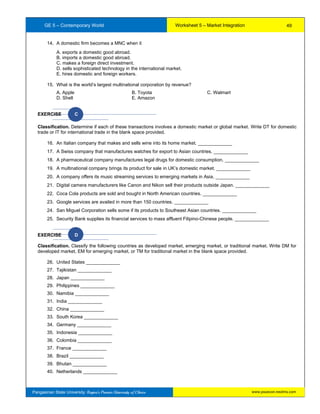 GE 5 – Contemporary World Worksheet 5 – Market Integration
Pangasinan State University: Region’s Premier University of Choice
14. A domestic firm becomes a MNC when it
A. exports a domestic good abroad.
B. imports a domestic good abroad.
C. makes a foreign direct investment.
D. sells sophisticated technology in the international market.
E. hires domestic and foreign workers.
15. What is the world’s largest multinational corporation by revenue?
A. Apple B. Toyota C. Walmart
D. Shell E. Amazon
EXERCISE C
Classification. Determine if each of these transactions involves a domestic market or global market. Write DT for domestic
trade or IT for international trade in the blank space provided.
16. An Italian company that makes and sells wine into its home market. _____________
17. A Swiss company that manufactures watches for export to Asian countries. _____________
18. A pharmaceutical company manufactures legal drugs for domestic consumption. _____________
19. A multinational company brings its product for sale in UK’s domestic market. _____________
20. A company offers its music streaming services to emerging markets in Asia. _____________
21. Digital camera manufacturers like Canon and Nikon sell their products outside Japan. _____________
22. Coca Cola products are sold and bought in North American countries. _____________
23. Google services are availed in more than 150 countries. _____________
24. San Miguel Corporation sells some if its products to Southeast Asian countries. _____________
25. Security Bank supplies its financial services to mass affluent Filipino-Chinese people. _____________
EXERCISE D
Classification. Classify the following countries as developed market, emerging market, or traditional market. Write DM for
developed market, EM for emerging market, or TM for traditional market in the blank space provided.
26. United States _____________
27. Tajikistan _____________
28. Japan _____________
29. Philippines _____________
30. Namibia _____________
31. India _____________
32. China _____________
33. South Korea _____________
34. Germany _____________
35. Indonesia _____________
36. Colombia _____________
37. France _____________
38. Brazil _____________
39. Bhutan _____________
40. Netherlands _____________
49
www.psuecon.neolms.com
 
