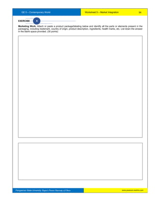 GE 5 – Contemporary World Worksheet 5 – Market Integration
Pangasinan State University: Region’s Premier University of Choice
EXERCISE K
Marketing Work. Attach or paste a product package/labeling below and identify all the parts or elements present in the
packaging, including trademark, country of origin, product description, ingredients, health marks, etc. List down the answer
in the blank space provided. (30 points)
54
www.psuecon.neolms.com
 