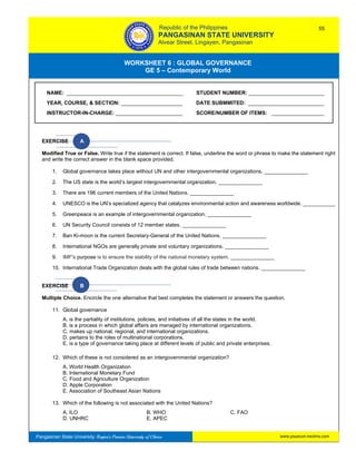 GE 5 – Contemporary World Worksheet 6 – Global Governance
Pangasinan State University: Region’s Premier University of Choice
WORKSHEET 6 : GLOBAL GOVERNANCE
GE 5 – Contemporary World
Intro
EXERCISE A
Modified True or False. Write true if the statement is correct. If false, underline the word or phrase to make the statement right
and write the correct answer in the blank space provided.
1. Global governance takes place without UN and other intergovernmental organizations. _______________
2. The US state is the world’s largest intergovernmental organization. _______________
3. There are 196 current members of the United Nations. _______________
4. UNESCO is the UN’s specialized agency that catalyzes environmental action and awareness worldwide. ___________
5. Greenpeace is an example of intergovernmental organization. _______________
6. UN Security Council consists of 12 member states. _______________
7. Ban Ki-moon is the current Secretary-General of the United Nations. _______________
8. International NGOs are generally private and voluntary organizations. _______________
9. IMF's purpose is to ensure the stability of the national monetary system. _______________
10. International Trade Organization deals with the global rules of trade between nations. _______________
EXERCISE B
Multiple Choice. Encircle the one alternative that best completes the statement or answers the question.
11. Global governance
A. is the partiality of institutions, policies, and initiatives of all the states in the world.
B. is a process in which global affairs are managed by international organizations.
C. makes up national, regional, and international organizations.
D. pertains to the roles of multinational corporations.
E. is a type of governance taking place at different levels of public and private enterprises.
12. Which of these is not considered as an intergovernmental organization?
A. World Health Organization
B. International Monetary Fund
C. Food and Agriculture Organization
D. Apple Corporation
E. Association of Southeast Asian Nations
13. Which of the following is not associated with the United Nations?
A. ILO B. WHO C. FAO
D. UNHRC E. APEC
NAME: ________________________________________ STUDENT NUMBER: __________________________
YEAR, COURSE, & SECTION: _____________________ DATE SUBMMITED: __________________________
INSTRUCTOR-IN-CHARGE: _______________________ SCORE/NUMBER OF ITEMS: __________________
Republic of the Philippines
PANGASINAN STATE UNIVERSITY
Alvear Street, Lingayen, Pangasinan
55
www.psuecon.neolms.com
 