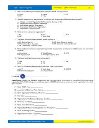 GE 5 – Contemporary World Worksheet 6 – Global Governance
Pangasinan State University: Region’s Premier University of Choice
14. Which of the following is not a permanent member of the UN Security Council?
A. China B. France C. UK
D. USA E. India
15. What UN organization is responsible for the planning and development of international air transport?
A. Intergovernmental Organization for International Carriage by Rail
B. Organization for Cooperation of Railways
C. International Maritime Organization
D. International Civil Aviation Organization
E. International Transport Forum
16. Which of these is a regional organization?
A. EU B. GATT C. WTO
D. IMF E. World Bank
17. The global economic and social affairs are the concerns of
A. UN Security Council. B. UN Socio-Economic Society.
C. International Court of Justice. D. UN Economic and Social Council.
E. UN Financial and Economic Affairs.
18. Which of these international organizations provides developmental assistance to middle-income and low-income
countries?
A. World Bank B. United Nations C. WTO
D. European Union E. International Money Bank
19. The World Bank has how many current members?
A. 189 B. 193 C. 196
D. 56 E. 157
20. Which of the following was replaced by the World Trade Organization?
A. GATT B. World Bank C. SEATO
D. Bretton Woods System E. European Union
EXERCISE C
Classification. Classify the following organizations as intergovernmental organization or international non-governmental
organization. Write IGO for intergovernmental organization or INGO for international non-governmental organization in the blank
space provided.
21. World Wildlife Fund _______________
22. Association of Southeast Asian Nations _______________
23. World Organization of the Scout Movement _______________
24. Red Cross _______________
25. Organization of the Petroleum Exporting Countries _______________
26. Wikimedia Foundation _______________
27. World Vision International _______________
28. Organization for Economic Co-operation and Development _______________
29. World Health Organization _______________
30. Organization of Islamic Cooperation _______________
56
www.psuecon.neolms.com
 