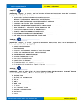 GE 5 – Contemporary World Worksheet 7 – Regionalism
Pangasinan State University: Region’s Premier University of Choice
EXERCISE C
Classification. Determine if the following is most likely associated with globalization or regionalism. Write G for Globalization or
R for regionalism in the blank space provided.
16. Role of World Trade Organization for negotiating trade agreements. _______________
17. Meetings of ASEAN leaders to tackle economic and political issues.
18. Functions of the United Nations to maintain international peace and security. _______________
19. Creation of a free trade area among European countries. _______________
20. Exportation of Apple consumer electronics products to Asian countries. _______________
21. Effect of some UNEP’s environmental initiatives at the regional level. _______________
22. Strengthening of trade integration in the Asia-Pacific region. _______________
23. Impact of a deadly global disease on the global economy. _______________
24. Profits made by a multinational corporation worldwide. _______________
25. Use of euro as official currency of European member states. _______________
EXERCISE D
Classification. Determine if the following is covered by old regionalism or new regionalism. Write OG for old regionalism or NR
for new regionalism in the blank space provided.
26. Closely linked to globalization _______________
27. Import substitution _______________
28. More open, allowing trade with countries from outside distinct region _______________
29. Specific in its objectives on security or economic cooperation _______________
30. Planned and political allocation of resources _______________
31. Industrial goods are primarily traded _______________
32. Full economic or deep integration _______________
33. Involvement on non-state actors _______________
34. Private-sector driven world economy _______________
35. Growing economic interdependence of goods and services _______________
D
EXERCISE E
Classification. Classify the type or model of the economic integration of these regional organizations. Write Free Trade Area,
Customs Union, Common Market, or Economic Union in the black space provided.
36. European Union _______________
37. European Free Trade Association _______________
38. ASEAN _______________
39. NAFTA _______________
40. MERCOSUR _______________
41. COMESA _______________
42. Gulf Cooperation Council _______________
43. European Economic Community _______________
44. African Union _______________
45. SACU _______________
63
www.psuecon.neolms.com
 
