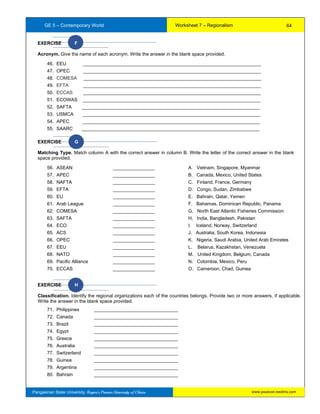 GE 5 – Contemporary World Worksheet 7 – Regionalism
Pangasinan State University: Region’s Premier University of Choice
EXERCISE F
Acronym. Give the name of each acronym. Write the answer in the blank space provided.
46. EEU ____________________________________________________________________
47. OPEC ____________________________________________________________________
48. COMESA ____________________________________________________________________
49. EFTA ____________________________________________________________________
50. ECCAS ____________________________________________________________________
51. ECOWAS ____________________________________________________________________
52. SAFTA ____________________________________________________________________
53. USMCA ____________________________________________________________________
54. APEC ____________________________________________________________________
55. SAARC ____________________________________________________________________
EXERCISE G
Matching Type. Match column A with the correct answer in column B. Write the letter of the correct answer in the blank
space provided.
56. ASEAN ________________ A. Vietnam, Singapore, Myanmar
57. APEC ________________ B. Canada, Mexico, United States
58. NAFTA ________________ C. Finland, France, Germany
59. EFTA ________________ D. Congo, Sudan, Zimbabwe
60. EU ________________ E. Bahrain, Qatar, Yemen
61. Arab League ________________ F. Bahamas, Dominican Republic, Panama
62. COMESA ________________ G. North East Atlantic Fisheries Commission
63. SAFTA ________________ H. India, Bangladesh, Pakistan
64. ECO ________________ I. Iceland, Norway, Switzerland
65. ACS ________________ J. Australia, South Korea, Indonesia
66. OPEC ________________ K. Nigeria, Saudi Arabia, United Arab Emirates
67. EEU ________________ L. Belarus, Kazakhstan, Venezuela
68. NATO ________________ M. United Kingdom, Belgium, Canada
69. Pacific Alliance ________________ N. Colombia, Mexico, Peru
70. ECCAS ________________ O. Cameroon, Chad, Guinea
EXERCISE H
Classification. Identify the regional organizations each of the countries belongs. Provide two or more answers, if applicable.
Write the answer in the blank space provided.
71. Philippines ________________________________
72. Canada ________________________________
73. Brazil ________________________________
74. Egypt ________________________________
75. Greece ________________________________
76. Australia ________________________________
77. Switzerland ________________________________
78. Guinea ________________________________
79. Argentina ________________________________
80. Bahrain ________________________________
64
www.psuecon.neolms.com
 