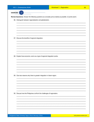 GE 5 – Contemporary World Worksheet 7 – Regionalism
Pangasinan State University: Region’s Premier University of Choice
EXERCISE J
Review Questions. Answer the following questions as concisely yet as clearly as possible. (3 points each)
86. Distinguish between regionalization and globalization.
__________________________________________________________________________________________
__________________________________________________________________________________________
__________________________________________________________________________________________
__________________________________________________________________________________________
__________________________________________________________________________________________
__________________________________________________________________________________________
87. Discuss the benefits of regional integration.
__________________________________________________________________________________________
__________________________________________________________________________________________
__________________________________________________________________________________________
__________________________________________________________________________________________
__________________________________________________________________________________________
__________________________________________________________________________________________
88. Explain how economic union as a type of regional integration works.
__________________________________________________________________________________________
__________________________________________________________________________________________
__________________________________________________________________________________________
__________________________________________________________________________________________
__________________________________________________________________________________________
__________________________________________________________________________________________
89. Give two reasons why there is greater integration in Asian region.
__________________________________________________________________________________________
__________________________________________________________________________________________
__________________________________________________________________________________________
__________________________________________________________________________________________
__________________________________________________________________________________________
__________________________________________________________________________________________
90. Discuss how the Philippines confront the challenges of regionalism.
__________________________________________________________________________________________
__________________________________________________________________________________________
__________________________________________________________________________________________
__________________________________________________________________________________________
__________________________________________________________________________________________
__________________________________________________________________________________________
66
www.psuecon.neolms.com
 