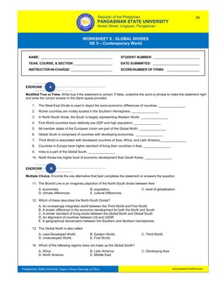 GE 5 – Contemporary World Worksheet 8 – Global Divides
Pangasinan State University: Region’s Premier University of Choice
WORKSHEET 8 : GLOBAL DIVIDES
GE 5 – Contemporary World
Intro
EXERCISE A
Modified True or False. Write true if the statement is correct. If false, underline the word or phrase to make the statement right
and write the correct answer in the blank space provided.
1. The West-East Divide is used to depict the socio-economic differences of countries. _______________
2. Richer countries are mostly located in the Southern Hemisphere. _______________
3. In North-South divide, the South is largely representing Western World. _______________
4. First World countries have relatively low GDP and high population. _______________
5. All member states of the European Union are part of the Global North. _______________
6. Global South is comprised of countries with developing economies. _______________
7. Third World is associated with developed countries of Asia, Africa, and Latin America_______________
8. Countries in Europe have higher standard of living than countries in Asia. _______________
9. India is a part of the Global South. _______________
10. North Korea has higher level of economic development than South Korea. _______________
EXERCISE B
Multiple Choice. Encircle the one alternative that best completes the statement or answers the question.
11. The Brandt Line is an imaginary depiction of the North-South divide between their
A. economies. B. population. C. level of globalization.
D. climate differences. E. cultural differences.
12. Which of these describes the North-South Divide?
A. An increasingly integrated world between the Third World and First World
B. A drastic difference in the economic development for both the North and South
C. A similar standard of living exists between the Global North and Global South
D. An alignment of countries between US and USSR
E. A geographical demarcation between the Southern and Northern hemispheres
13. The Global North is also called
A. Less-Developed World. B. Eastern World. C. Third World.
D. Undeveloped World. E. First World.
14. Which of the following regions does not make up the Global South?
A. Africa B. Latin America C. Developing Asia
D. North America E. Middle East
NAME: ________________________________________ STUDENT NUMBER: __________________________
YEAR, COURSE, & SECTION: _____________________ DATE SUBMMITED: __________________________
INSTRUCTOR-IN-CHARGE: _______________________ SCORE/NUMBER OF ITEMS: __________________
Republic of the Philippines
PANGASINAN STATE UNIVERSITY
Alvear Street, Lingayen, Pangasinan
68
www.psuecon.neolms.com
 