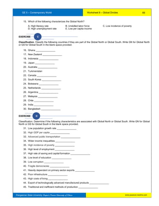 GE 5 – Contemporary World Worksheet 8 – Global Divides
Pangasinan State University: Region’s Premier University of Choice
15. Which of the following characterizes the Global North?
A. High literacy rate B. Unskilled labor force C. Low incidence of poverty
D. High unemployment rate E. Low per capita income
EXERCISE C
Classification. Classify the following countries if they are part of the Global North or Global South. Write GN for Global North
or GS for Global South in the blank space provided.
16. Ghana _______________
17. New Zealand _______________
18. Indonesia _______________
19. Japan _______________
20. Australia _______________
21. Turkmenistan
22. Canada _______________
23. South Korea _______________
24. Botswana _______________
25. Netherlands _______________
26. Argentina _______________
27. Malaysia _______________
28. Chile _______________
29. India _______________
30. Bangladesh _______________
EXERCISE D
Classification. Determine if the following characteristics are associated with Global North or Global South. Write GN for Global
North or GS for Global South in the blank space provided.
31. Low population growth rate _______________
32. High GDP per capita _______________
33. Advanced public transportation _______________
34. Wider income inequalities _______________
35. High incidence of poverty _______________
36. High level of employment _______________
37. High rate of saving and capital formation _______________
38. Low level of education _______________
39. Low corruption _______________
40. Fragile democracies _______________
41. Heavily dependent on primary sector exports _______________
42. Poor infrastructure _______________
43. High costs of living _______________
44. Export of technologically advanced manufactured products _______________
45. Traditional and inefficient methods of production _______________
69
www.psuecon.neolms.com
 
