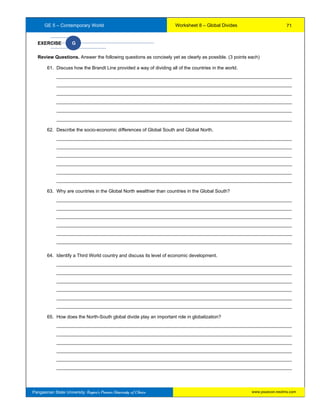 GE 5 – Contemporary World Worksheet 8 – Global Divides
Pangasinan State University: Region’s Premier University of Choice
EXERCISE G
Review Questions. Answer the following questions as concisely yet as clearly as possible. (3 points each)
61. Discuss how the Brandt Line provided a way of dividing all of the countries in the world.
__________________________________________________________________________________________
__________________________________________________________________________________________
__________________________________________________________________________________________
__________________________________________________________________________________________
__________________________________________________________________________________________
__________________________________________________________________________________________
62. Describe the socio-economic differences of Global South and Global North.
__________________________________________________________________________________________
__________________________________________________________________________________________
__________________________________________________________________________________________
__________________________________________________________________________________________
__________________________________________________________________________________________
__________________________________________________________________________________________
63. Why are countries in the Global North wealthier than countries in the Global South?
__________________________________________________________________________________________
__________________________________________________________________________________________
__________________________________________________________________________________________
__________________________________________________________________________________________
__________________________________________________________________________________________
__________________________________________________________________________________________
64. Identify a Third World country and discuss its level of economic development.
__________________________________________________________________________________________
__________________________________________________________________________________________
__________________________________________________________________________________________
__________________________________________________________________________________________
__________________________________________________________________________________________
__________________________________________________________________________________________
65. How does the North-South global divide play an important role in globalization?
__________________________________________________________________________________________
__________________________________________________________________________________________
__________________________________________________________________________________________
__________________________________________________________________________________________
__________________________________________________________________________________________
__________________________________________________________________________________________
71
www.psuecon.neolms.com
 