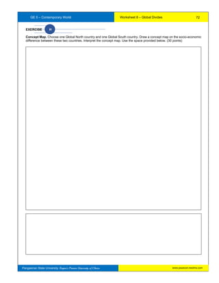 GE 5 – Contemporary World Worksheet 8 – Global Divides
Pangasinan State University: Region’s Premier University of Choice
EXERCISE H
Concept Map. Choose one Global North country and one Global South country. Draw a concept map on the socio-economic
difference between these two countries. Interpret the concept map. Use the space provided below. (30 points)
72
www.psuecon.neolms.com
 