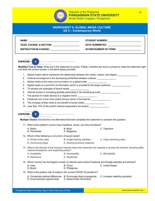 GE 5 – Contemporary World Worksheet 9 – Global Media Culture
Pangasinan State University: Region’s Premier University of Choice
WORKSHEET 9: GLOBAL MEDIA CULTURE
GE 5 – Contemporary World
Intro
EXERCISE A
Modified True or False. Write true if the statement is correct. If false, underline the word or phrase to make the statement right
and write the correct answer in the blank space provided.
1. Global media culture represents the relationship between the media, culture, and religion. _______________
2. Cultural convergence is the decreasing similarities between cultures. _______________
3. Global media is the mass communication on a global scale. _______________
4. Digital media is a print form of information which is provided to the larger audience. _______________
5. TV adverts are examples of transit media. _______________
6. Internet access is increasing globally particularly in the developing world. _______________
7. The spread of mobile devices is a negative trend. _______________
8. Facebook.com is the most visited domain name in the Internet. _______________
9. The increase of fake news is one benefit of social media. _______________
10. Less than 10% of the world's Internet subscribers are Asians. _______________
EXERCISE B
Multiple Choice. Encircle the one alternative that best completes the statement or answers the question.
11. What media platform covers news headlines, series, and documentaries?
A. Radio B. Book C. Television
D. Periodicals E. Magazine
12. Which of the following is not a form of social media?
A. Social review sites B. Image sharing websites. C. Video streaming sites.
D. Community blogs E. Sharing economy networks
13. What is the domain of the Inclusive Internet Index that measures the capacity to access the Internet, including skills,
cultural acceptance, and supporting policy?
A. Availability B. Accessibility C. Affordability
D. Relevance E. Readiness
14. Which country has the largest number of internet users where Facebook and Google websites are blocked?
A. India B. China C. United States
D. Brazil E. Philippines
15. What is the positive role of media in the current COVID-19 pandemic?
s
A. Complicate political differences B. Encourage black propaganda C. Increase celebrity popularity
D. Grow business opportunities E. Disseminate information
NAME: ________________________________________ STUDENT NUMBER: __________________________
YEAR, COURSE, & SECTION: _____________________ DATE SUBMMITED: __________________________
INSTRUCTOR-IN-CHARGE: _______________________ SCORE/NUMBER OF ITEMS: __________________
Republic of the Philippines
PANGASINAN STATE UNIVERSITY
Alvear Street, Lingayen, Pangasinan
73
www.psuecon.neolms.com
 