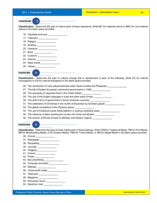 GE 5 – Contemporary World Worksheet 9 – Global Media Culture
Pangasinan State University: Region’s Premier University of Choice
sEXERCISE C
Classification. Determine the type of culture each of these represents. Write MC for material culture or NMC for non-material
culture in the blank space provided.
16. Capitalist economy _______________
17. Television _______________
18. Religion _______________
19. Building _______________
20. Literature _______________
21. Book _______________
22. Customs _______________
23. Internet _______________
24. Mass media _______________
25. Values _______________
EXERCISE D
Classification. Determine the type of cultural change that is represented in each of the following. Write CC for cultural
convergence or CD for cultural divergence in the blank space provided.
26. The introduction of new cultural elements when Spain invades the Philippines _______________
27. The fall of Eastern European communist governments in 1990_______________
28. The popularity of Japanese food in the United States _______________
29. The use of the English language in India and other parts of Asia _______________
30. The shift of form of government in South American countries _______________
31. The celebration of Christmas in the month of December by Christian people _______________
32. The global competition in the Olympics game _______________
33. The use of Facebook social media platform in sharing marketing ideas _______________
34. The influence of Islam dividing the country into Hindu and Muslim _______________
35. The division of Roman Empire to Western and Eastern regions _______________
EXERCISE E
Classification. Determine the type of mass media each of these belongs. Write TDM for Traditional Media, PM for Print Media,
BM for Broadcasting Media, O for Outdoor Media, TNM for Transit Media, or DM for Digital Media in the blank space provided.
36. E-book _______________
37. Newspaper _______________
38. Storytelling _______________
39. Journals _______________
40. Vlogging _______________
41. Comics _______________
42. Poster _______________
43. Bus advertising _______________
44. Computer animation _______________
45. Website _______________
46. Virtual world reality _______________
47. Television _______________
48. Magazine _______________
49. Discussion forum _______________
50. Electronic mail _______________
74
www.psuecon.neolms.com
 