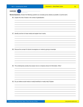 GE 5 – Contemporary World Worksheet 9 – Global Media Culture
Pangasinan State University: Region’s Premier University of Choice
EXERCISE I
Review Questions. Answer the following questions as concisely yet as clearly as possible. (3 points each)
86. Explain the role of media in the context of globalization.
__________________________________________________________________________________________
__________________________________________________________________________________________
__________________________________________________________________________________________
__________________________________________________________________________________________
__________________________________________________________________________________________
__________________________________________________________________________________________
87. Identify one form of mass media and explain how it works.
__________________________________________________________________________________________
__________________________________________________________________________________________
__________________________________________________________________________________________
__________________________________________________________________________________________
__________________________________________________________________________________________
__________________________________________________________________________________________
88. Discuss the concept of cultural convergence on media by giving an example.
__________________________________________________________________________________________
__________________________________________________________________________________________
__________________________________________________________________________________________
__________________________________________________________________________________________
__________________________________________________________________________________________
__________________________________________________________________________________________
89. The contemporary society has access now on a massive amount of information. Why?
__________________________________________________________________________________________
__________________________________________________________________________________________
__________________________________________________________________________________________
__________________________________________________________________________________________
__________________________________________________________________________________________
__________________________________________________________________________________________
90. Do you believe social media is mostly beneficial or mostly risky? Explain.
__________________________________________________________________________________________
__________________________________________________________________________________________
__________________________________________________________________________________________
__________________________________________________________________________________________
__________________________________________________________________________________________
__________________________________________________________________________________________
76
www.psuecon.neolms.com
 