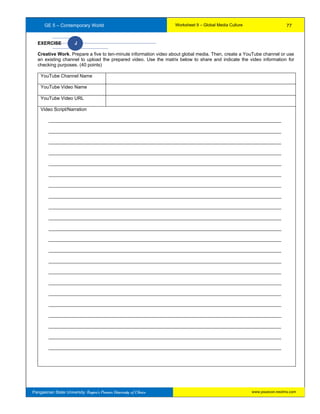 GE 5 – Contemporary World Worksheet 9 – Global Media Culture
Pangasinan State University: Region’s Premier University of Choice
EXERCISE J
Creative Work. Prepare a five to ten-minute information video about global media. Then, create a YouTube channel or use
an existing channel to upload the prepared video. Use the matrix below to share and indicate the video information for
checking purposes. (40 points)
YouTube Channel Name
YouTube Video Name
YouTube Video URL
Video Script/Narration
_________________________________________________________________________________________
_________________________________________________________________________________________
_________________________________________________________________________________________
_________________________________________________________________________________________
_________________________________________________________________________________________
_________________________________________________________________________________________
_________________________________________________________________________________________
_________________________________________________________________________________________
_________________________________________________________________________________________
_________________________________________________________________________________________
_________________________________________________________________________________________
_________________________________________________________________________________________
_________________________________________________________________________________________
_________________________________________________________________________________________
_________________________________________________________________________________________
_________________________________________________________________________________________
_________________________________________________________________________________________
_________________________________________________________________________________________
_________________________________________________________________________________________
_________________________________________________________________________________________
_________________________________________________________________________________________
_________________________________________________________________________________________
77
www.psuecon.neolms.com
 