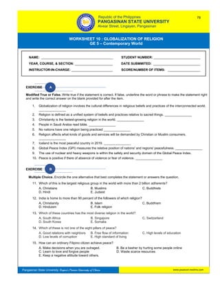 GE 5 – Contemporary World Worksheet 10 – Globalization of Religion
Pangasinan State University: Region’s Premier University of Choice
WORKSHEET 10 : GLOBALIZATION OF RELIGION
GE 5 – Contemporary World
Intro
EXERCISE A
Modified True or False. Write true if the statement is correct. If false, underline the word or phrase to make the statement right
and write the correct answer on the blank provided for after the item.
1. Globalization of religion involves the cultural differences in religious beliefs and practices of the interconnected world.
_______________
2. Religion is defined as a unified system of beliefs and practices relative to sacred things. _______________
3. Christianity is the fastest-growing religion in the world. _______________
4. People in Saudi Arabia read bible. _______________
5. No nations have one religion being practiced _______________
6. Religion affects what kinds of goods and services will be demanded by Christian or Muslim consumers.
_______________
7. Iceland is the most peaceful country in 2019. _______________
8. Global Peace Index (GPI) measures the relative position of nations' and regions' peacefulness. _______________
9. The use of nuclear and heavy weapons is within the safety and security domain of the Global Peace Index.
10. Peace is positive if there of absence of violence or fear of violence. _______________
EXERCISE B
Multiple Choice. Encircle the one alternative that best completes the statement or answers the question.
11. Which of this is the largest religious group in the world with more than 2 billion adherents?
A. Christians B. Muslims C. Buddhists
D. Hindi E. Judaist
12. India is home to more than 90 percent of the followers of which religion?
A. Christianity B. Islam C. Buddhism
D. Hinduism E. Folk religion
13. Which of these countries has the most diverse religion in the world?
A. South Africa B. Singapore C. Switzerland
D. South Korea E. Somalia
14. Which of these is not one of the eight pillars of peace?
A. Good relations with neighbors B. Free flow of information C. High levels of education
D. Low levels of corruption E. High standard of living
15. How can an ordinary Filipino citizen achieve peace?
A. Make decisions when you are outraged. B. Be a basher by hurting some people online
C. Learn to love and forgive people D. Waste scarce resources
E. Keep a negative attitude toward others.
NAME: ________________________________________ STUDENT NUMBER: __________________________
YEAR, COURSE, & SECTION: _____________________ DATE SUBMMITED: __________________________
INSTRUCTOR-IN-CHARGE: _______________________ SCORE/NUMBER OF ITEMS: __________________
Republic of the Philippines
PANGASINAN STATE UNIVERSITY
Alvear Street, Lingayen, Pangasinan
78
www.psuecon.neolms.com
 