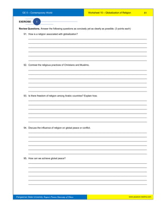 GE 5 – Contemporary World Worksheet 10 – Globalization of Religion
www.psuecon.neolms.comPangasinan State University: Region’s Premier University of Choice
EXERCISE I
Review Questions. Answer the following questions as concisely yet as clearly as possible. (3 points each)
91. How is a religion associated with globalization?
__________________________________________________________________________________________
__________________________________________________________________________________________
__________________________________________________________________________________________
__________________________________________________________________________________________
__________________________________________________________________________________________
__________________________________________________________________________________________
92. Contrast the religious practices of Christians and Muslims.
__________________________________________________________________________________________
__________________________________________________________________________________________
__________________________________________________________________________________________
__________________________________________________________________________________________
__________________________________________________________________________________________
__________________________________________________________________________________________
93. Is there freedom of religion among Arabic countries? Explain how.
__________________________________________________________________________________________
__________________________________________________________________________________________
__________________________________________________________________________________________
__________________________________________________________________________________________
__________________________________________________________________________________________
__________________________________________________________________________________________
94. Discuss the influence of religion on global peace or conflict.
__________________________________________________________________________________________
__________________________________________________________________________________________
__________________________________________________________________________________________
__________________________________________________________________________________________
__________________________________________________________________________________________
__________________________________________________________________________________________
95. How can we achieve global peace?
__________________________________________________________________________________________
__________________________________________________________________________________________
__________________________________________________________________________________________
__________________________________________________________________________________________
__________________________________________________________________________________________
__________________________________________________________________________________________
81
 