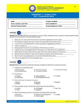 GE 5 – Contemporary World Worksheet 11 – Global Cities
Pangasinan State University: Region’s Premier University of Choice
WORKSHEET 11 : GLOBAL CITIES
GE 5 – Contemporary World
Intro
EXERCISE A
Modified True or False. Write true if the statement is correct. If false, underline the word or phrase to make the statement right
and write the correct answer in the blank space provided.
1. Global city is an urban center that serves as a hub within a globalized economic system. _______________
2. The emergence of global cities does not help in the organization of the world economy. _______________
3. A rural area is more developed than an urban area based on geographical conditions. _______________
4. Taiwan is a global city. _______________
5. Ranked global cities tend to be concentrated in North America and Africa. _______________
6. A global city has a considerable decision-making power on a daily basis and at a global level. _______________
7. Global Power City Index (GPCI) ranks the major cities of the world according to six dimensions. _______________
8. Alpha level cities are linked to major economic states and regions into the world economy. _______________
9. New York is the most globalized city in account for 2019 Global Cities Index. _______________
10. Tokyo is the largest city in terms of population size. _______________
EXERCISE B
Multiple Choice. Encircle the one alternative that best completes the statement or answers the question.
11. A global city is characterized with
A. diverse culture. B. high level of poverty. C. low standard of living.
D. poor infrastructure. E. no research facilities.
12. A rural area is
A. isolated. B. highly developed. C. immobile.
D. complicated. E. technologically advanced.
13. Which of the does not belong to the group?
A. Boston B. Brussels C. Bangkok
D. Beijing E. Belgium
14. The top ranked country in the 2019 the Global Power City Index (GPCI) is
A. London. B. Los Angeles. C. New York.
D. Tokyo. E. Singapore.
15. Which of the following criteria is not included in the Global Power City Index?
A. Economy B. Research and development C. Livability
D. Environment E. Human capital
NAME: ________________________________________ STUDENT NUMBER: __________________________
YEAR, COURSE, & SECTION: _____________________ DATE SUBMMITED: __________________________
INSTRUCTOR-IN-CHARGE: _______________________ SCORE/NUMBER OF ITEMS: __________________
Republic of the Philippines
PANGASINAN STATE UNIVERSITY
Alvear Street, Lingayen, Pangasinan
83
www.psuecon.neolms.com
 