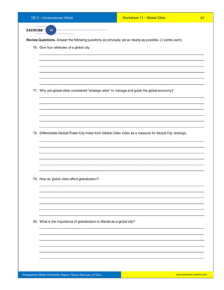 GE 5 – Contemporary World Worksheet 11 – Global Cities
Pangasinan State University: Region’s Premier University of Choice
EXERCISE H
Review Questions. Answer the following questions as concisely yet as clearly as possible. (3 points each)
76. Give four attributes of a global city.
__________________________________________________________________________________________
__________________________________________________________________________________________
__________________________________________________________________________________________
__________________________________________________________________________________________
__________________________________________________________________________________________
__________________________________________________________________________________________
77. Why are global cities considered “strategic sites” to manage and guide the global economy?
__________________________________________________________________________________________
__________________________________________________________________________________________
__________________________________________________________________________________________
__________________________________________________________________________________________
__________________________________________________________________________________________
__________________________________________________________________________________________
78. Differentiate Global Power City Index from Global Cities Index as a measure for Global City rankings.
__________________________________________________________________________________________
__________________________________________________________________________________________
__________________________________________________________________________________________
__________________________________________________________________________________________
__________________________________________________________________________________________
__________________________________________________________________________________________
79. How do global cities affect globalization?
__________________________________________________________________________________________
__________________________________________________________________________________________
__________________________________________________________________________________________
__________________________________________________________________________________________
__________________________________________________________________________________________
__________________________________________________________________________________________
80. What is the importance of globalization to Manila as a global city?
__________________________________________________________________________________________
__________________________________________________________________________________________
__________________________________________________________________________________________
__________________________________________________________________________________________
__________________________________________________________________________________________
__________________________________________________________________________________________
87
www.psuecon.neolms.com
 