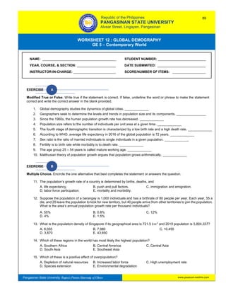 GE 5 – Contemporary World Worksheet 12 – Global Demography
Pangasinan State University: Region’s Premier University of Choice
WORKSHEET 12 : GLOBAL DEMOGRAPHY
GE 5 – Contemporary World
Intro
EXERCISE A
Modified True or False. Write true if the statement is correct. If false, underline the word or phrase to make the statement
correct and write the correct answer in the blank provided.
1. Global demography studies the dynamics of global cities. _____________
2. Geographers seek to determine the levels and trends in population size and its components. ________________
3. Since the 1960s, the human population growth rate has decreased. _____________
4. Population size refers to the number of individuals per unit area at a given time. _____________
5. The fourth stage of demographic transition is characterized by a low birth rate and a high death rate. _____________
6. According to WHO, average life expectancy in 2016 of the global population is 72 years. _____________
7. Sex ratio is the ratio of married individuals to single individuals in a given population. _____________
8. Fertility is to birth rate while morbidity is to death rate. _____________
9. The age group 25 – 54 years is called mature working age. _____________
10. Malthusian theory of population growth argues that population grows arithmetically. _____________
EXERCISE B
Multiple Choice. Encircle the one alternative that best completes the statement or answers the question.
11. The population’s growth rate of a country is determined by births, deaths, and
A. life expectancy. B. push and pull factors. C. immigration and emigration.
D. labor force participation. E. mortality and morbidity.
12. Suppose the population of a barangay is 1,000 individuals and has a birthrate of 80 people per year. Each year, 55 a
die, and 25 leave the population to look for new territory, but 40 people arrive from other territories to join the population.
What is the area’s annual population growth rate per thousand individuals?
A. 55% B. 0.8% C. 12%
D. 4% E. 1.5%
13. What is the population density of Singapore if its geographical area is 721.5 𝑘𝑚2
and 2019 population is 5,804,337?
A. 8,055 B. 7,980 C. 10,455
D. 3,870 E. 43,650
14. Which of these regions in the world has most likely the highest population?
A. Southern Africa B. Central America C. Central Asia
D. South Asia E. Southeast Asia
15. Which of these is a positive effect of overpopulation?
A. Depletion of natural resources B. Increased labor force C. High unemployment rate
D. Species extension E. Environmental degradation
NAME: ________________________________________ STUDENT NUMBER: __________________________
YEAR, COURSE, & SECTION: _____________________ DATE SUBMMITED: __________________________
INSTRUCTOR-IN-CHARGE: _______________________ SCORE/NUMBER OF ITEMS: __________________
Republic of the Philippines
PANGASINAN STATE UNIVERSITY
Alvear Street, Lingayen, Pangasinan
89
www.psuecon.neolms.com
 