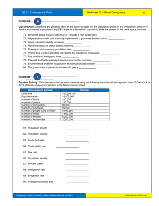 GE 5 – Contemporary World Worksheet 12 – Global Demography
Pangasinan State University: Region’s Premier University of Choice
EXERCISE H
Classification. Determine the possible effect of the following cases on the population growth in the Philippines. Write IP if
there is an increase in population and DP if there is a decrease in population. Write the answer in the blank space provided.
71. Spread of global disease called Covid-19 leads to high death rates. _____________
72. Reproductive Health Law is strictly implemented to guarantee fertility control. _____________
73. Aging population rapidly increases. _____________
74. Nutritional status of status greatly improves. _____________
75. Poverty incidence among population rises. _____________
76. Potent drug is discovered that can reduce the prevalence of diseases. _____________
77. The number of immigrants rises. _____________
78. Talented and better-educated people move to other countries. _____________
79. Environmental problems on pollution and climate change worsen. _____________
80. The government implements a three-child policy. _____________
EXERCISE I
Problem Solving. Calculate each demographic measure using the following hypothetical demographic data of Country X in
2019. Write the answer and solution in the blank space provided.
81. Population growth __________________
82. Population change __________________
83. Crude birth rate __________________
84. Crude death rate __________________
85. Sex ratio __________________
86. Population density __________________
87. Percent urban __________________
88. Immigration rate __________________
89. Emigration rate __________________
90. Average household size __________________
Demographic Variable Number
Land area 100,000 𝑘𝑚2
Population size 16,000,000
Number of births 220,000
Number of deaths 180,000
Number of immigrants 80,000
Number of emigrants 95,000
Number of people living in urban 9,000,200
Number of males 7,800,000
Number of females 8,200,000
Number of households 3,200,000
92
www.psuecon.neolms.com
 