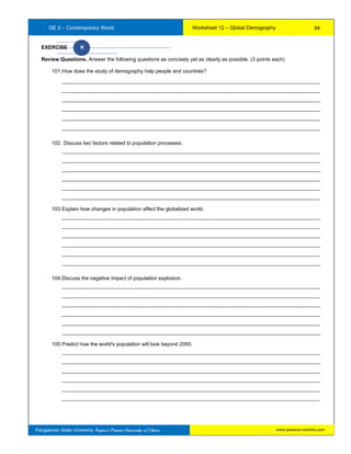 GE 5 – Contemporary World Worksheet 12 – Global Demography
Pangasinan State University: Region’s Premier University of Choice
EXERCISE K
Review Questions. Answer the following questions as concisely yet as clearly as possible. (3 points each)
101.How does the study of demography help people and countries?
__________________________________________________________________________________________
__________________________________________________________________________________________
__________________________________________________________________________________________
__________________________________________________________________________________________
__________________________________________________________________________________________
__________________________________________________________________________________________
102. Discuss two factors related to population processes.
__________________________________________________________________________________________
__________________________________________________________________________________________
__________________________________________________________________________________________
__________________________________________________________________________________________
__________________________________________________________________________________________
__________________________________________________________________________________________
103.Explain how changes in population affect the globalized world.
__________________________________________________________________________________________
__________________________________________________________________________________________
__________________________________________________________________________________________
__________________________________________________________________________________________
__________________________________________________________________________________________
__________________________________________________________________________________________
104.Discuss the negative impact of population explosion.
__________________________________________________________________________________________
__________________________________________________________________________________________
__________________________________________________________________________________________
__________________________________________________________________________________________
__________________________________________________________________________________________
__________________________________________________________________________________________
105.Predict how the world's population will look beyond 2050.
__________________________________________________________________________________________
__________________________________________________________________________________________
__________________________________________________________________________________________
__________________________________________________________________________________________
__________________________________________________________________________________________
__________________________________________________________________________________________
94
www.psuecon.neolms.com
 